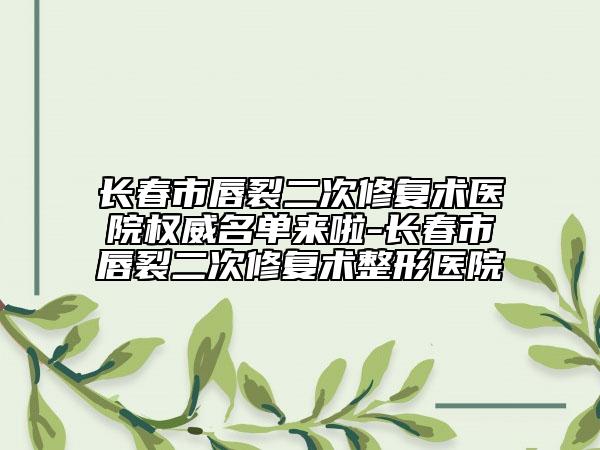 长春市唇裂二次修复术医院权威名单来啦-长春市唇裂二次修复术整形医院