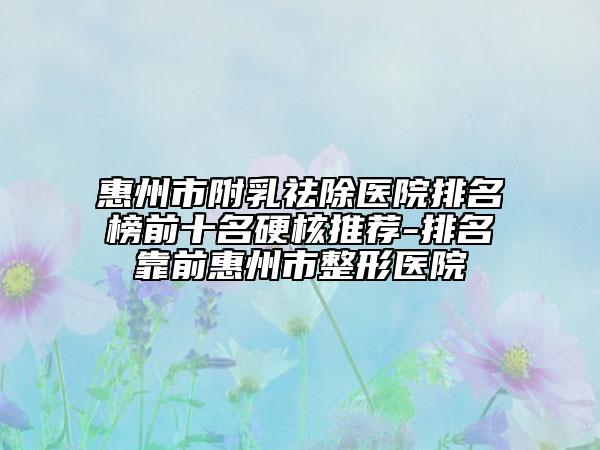 惠州市附乳祛除医院排名榜前十名硬核推荐-排名靠前惠州市整形医院