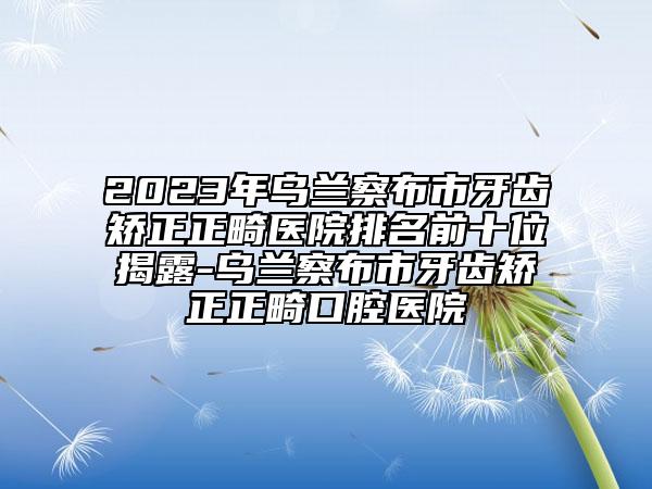 2023年乌兰察布市牙齿矫正正畸医院排名前十位揭露-乌兰察布市牙齿矫正正畸口腔医院