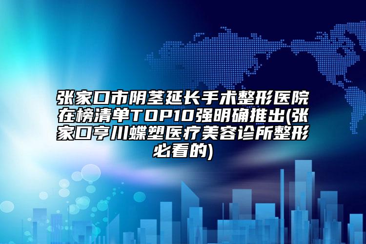 张家口市阴茎延长手术整形医院在榜清单TOP10强明确推出(张家口亨川蝶塑医疗美容诊所整形必看的)