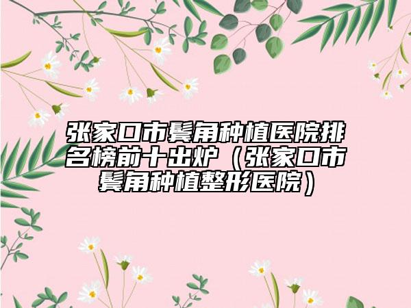 张家口市鬓角种植医院排名榜前十出炉（张家口市鬓角种植整形医院）