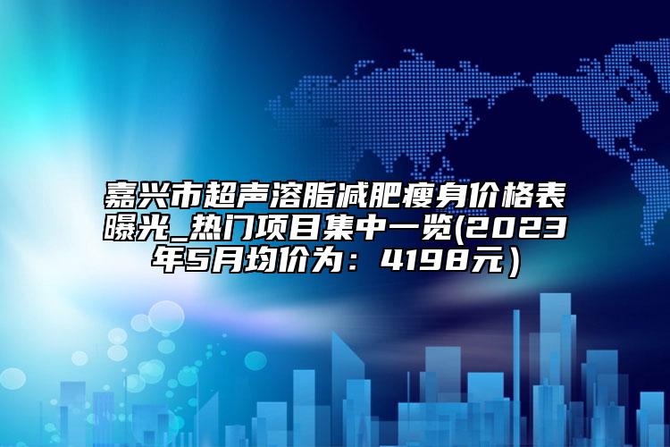 嘉兴市超声溶脂减肥瘦身价格表曝光_热门项目集中一览(2023年5月均价为：4198元）