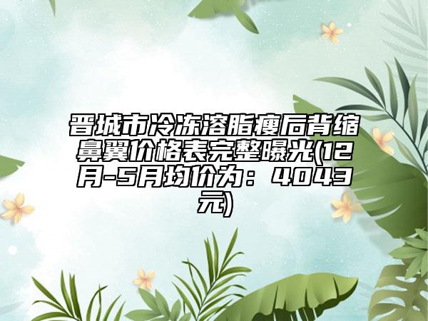 晋城市冷冻溶脂瘦后背缩鼻翼价格表完整曝光(12月-5月均价为：4043元)