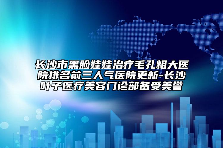 长沙市黑脸娃娃治疗毛孔粗大医院排名前三人气医院更新-长沙叶子医疗美容门诊部备受美誉