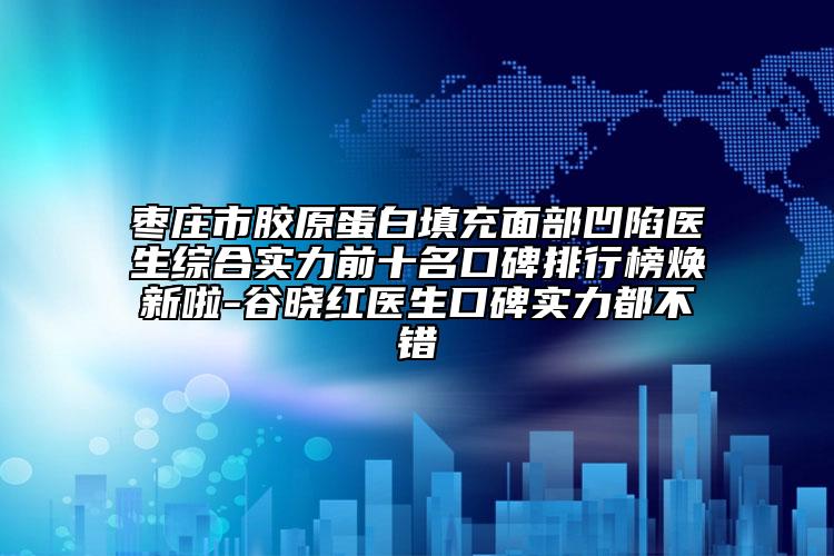 枣庄市胶原蛋白填充面部凹陷医生综合实力前十名口碑排行榜焕新啦-谷晓红医生口碑实力都不错