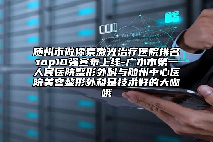 随州市做像素激光治疗医院排名top10强宣布上线-广水市第一人民医院整形外科与随州中心医院美容整形外科是技术好的大咖哦