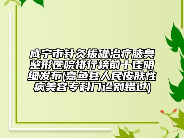 咸宁市针灸拔罐治疗腋臭整形医院排行榜前十佳明细发布(嘉鱼县人民皮肤性病美容专科门诊别错过)