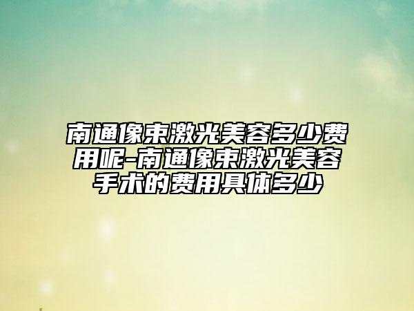 南通像束激光美容多少费用呢-南通像束激光美容手术的费用具体多少