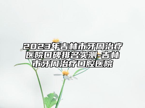 2023年吉林市牙周治疗医院口碑排名实测-吉林市牙周治疗口腔医院
