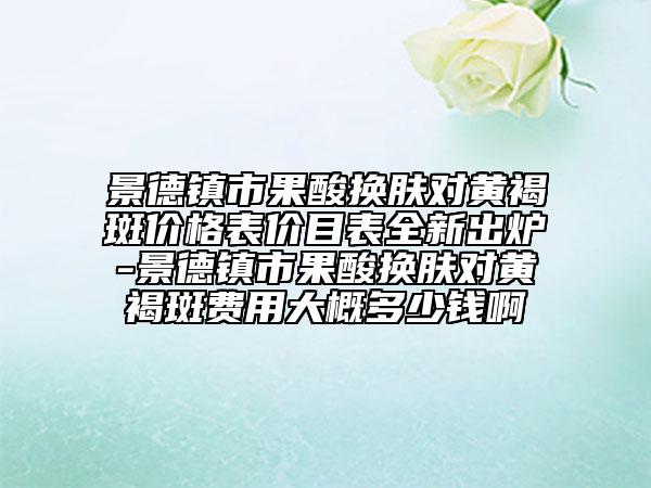 景德镇市果酸换肤对黄褐斑价格表价目表全新出炉-景德镇市果酸换肤对黄褐斑费用大概多少钱啊