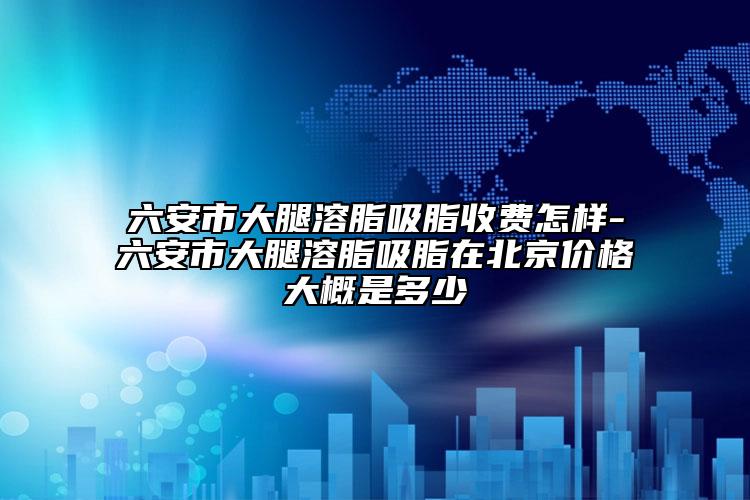 六安市大腿溶脂吸脂收费怎样-六安市大腿溶脂吸脂在北京价格大概是多少