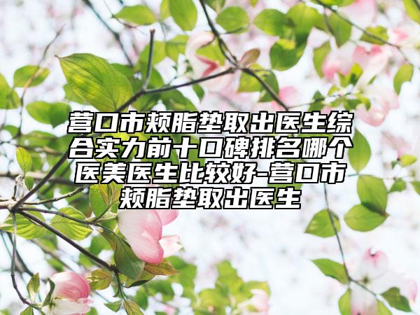 营口市颊脂垫取出医生综合实力前十口碑排名哪个医美医生比较好-营口市颊脂垫取出医生