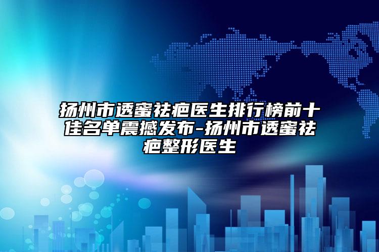 扬州市透蜜祛疤医生排行榜前十佳名单震撼发布-扬州市透蜜祛疤整形医生