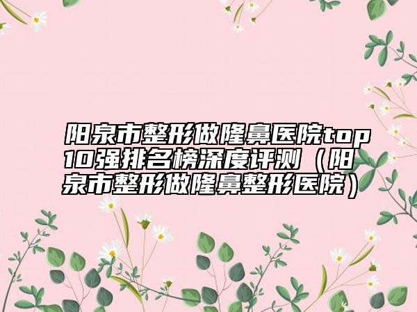 阳泉市整形做隆鼻医院top10强排名榜深度评测（阳泉市整形做隆鼻整形医院）