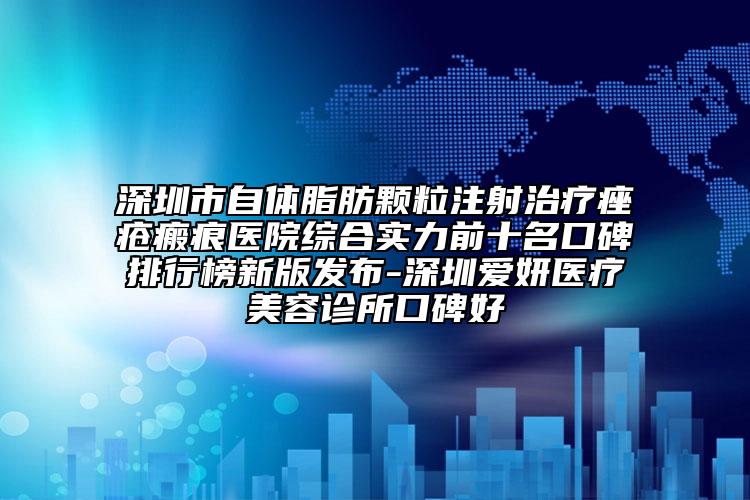 深圳市自体脂肪颗粒注射治疗痤疮瘢痕医院综合实力前十名口碑排行榜新版发布-深圳爱妍医疗美容诊所口碑好