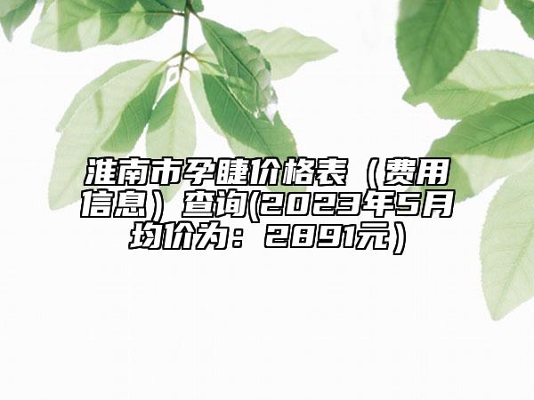 淮南市孕睫价格表（费用信息）查询(2023年5月均价为：2891元）