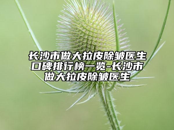 长沙市做大拉皮除皱医生口碑排行榜一览-长沙市做大拉皮除皱医生