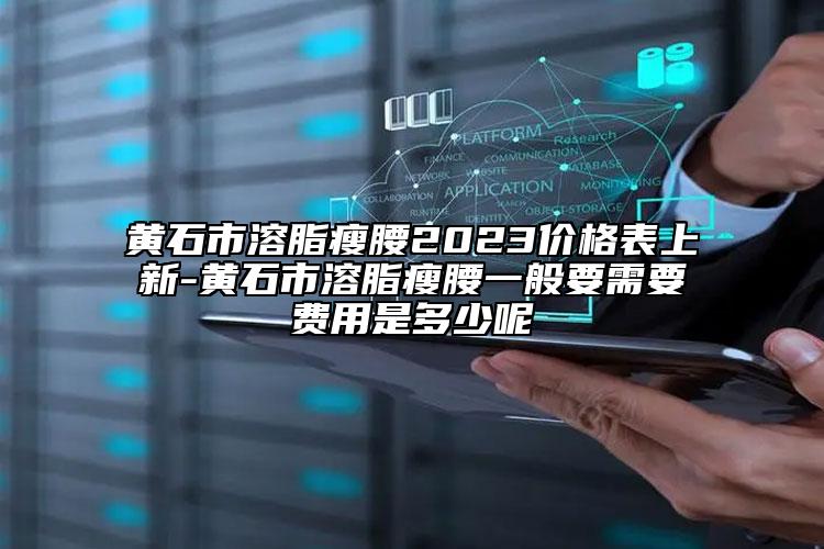 黄石市溶脂瘦腰2023价格表上新-黄石市溶脂瘦腰一般要需要费用是多少呢