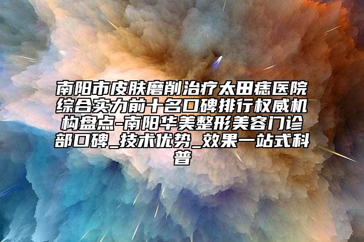 南阳市皮肤磨削治疗太田痣医院综合实力前十名口碑排行权威机构盘点-南阳华美整形美容门诊部口碑_技术优势_效果一站式科普