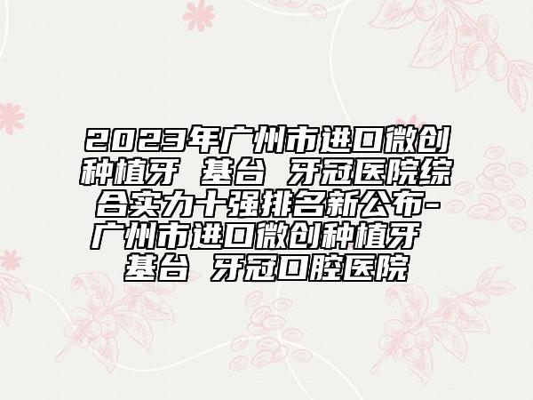 2023年广州市进口微创种植牙 基台 牙冠医院综合实力十强排名新公布-广州市进口微创种植牙 基台 牙冠口腔医院