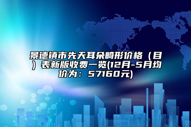 景德镇市先天耳朵畸形价格（目）表新版收费一览(12月-5月均价为：57160元)