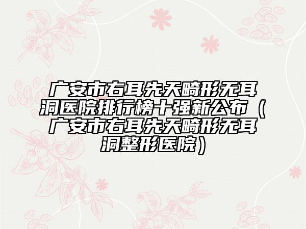 广安市右耳先天畸形无耳洞医院排行榜十强新公布（广安市右耳先天畸形无耳洞整形医院）