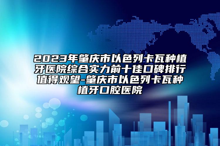 2023年肇庆市以色列卡瓦种植牙医院综合实力前十佳口碑排行值得观望-肇庆市以色列卡瓦种植牙口腔医院