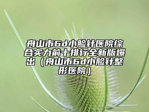 舟山市6d小脸针医院综合实力前十排行全新版爆出（舟山市6d小脸针整形医院）