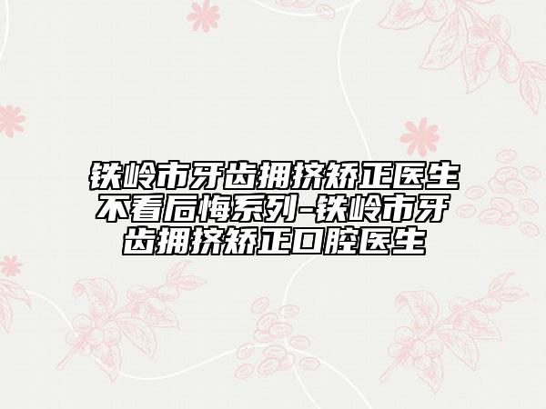 铁岭市牙齿拥挤矫正医生不看后悔系列-铁岭市牙齿拥挤矫正口腔医生