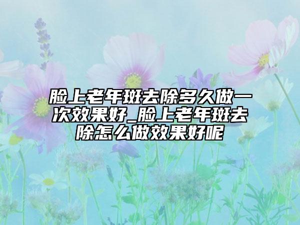 脸上老年斑去除多久做一次效果好_脸上老年斑去除怎么做效果好呢