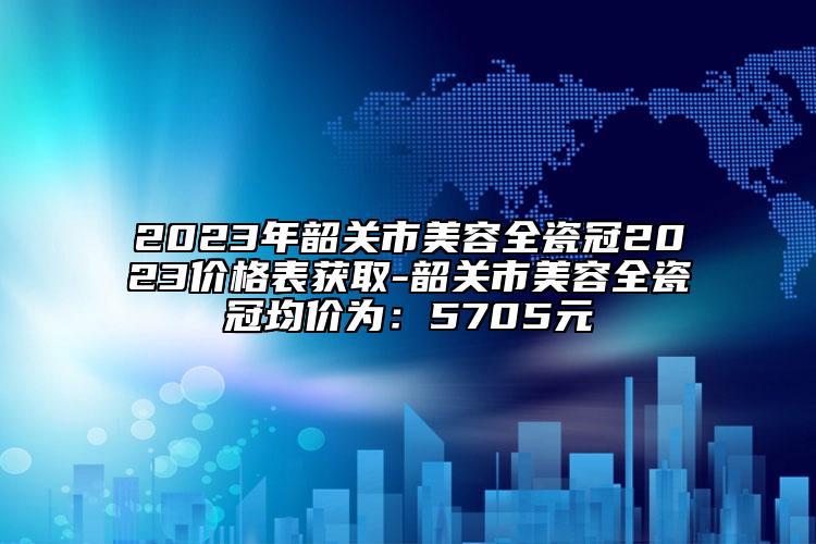 2023年韶关市美容全瓷冠2023价格表获取-韶关市美容全瓷冠均价为：5705元