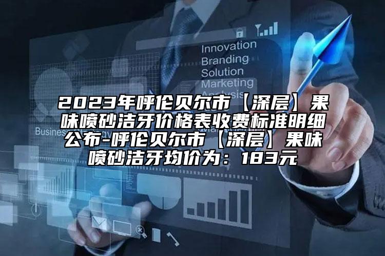 2023年呼伦贝尔市【深层】果味喷砂洁牙价格表收费标准明细公布-呼伦贝尔市【深层】果味喷砂洁牙均价为：183元