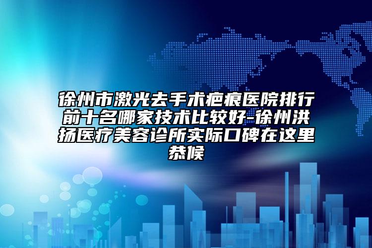 徐州市激光去手术疤痕医院排行前十名哪家技术比较好-徐州洪扬医疗美容诊所实际口碑在这里恭候