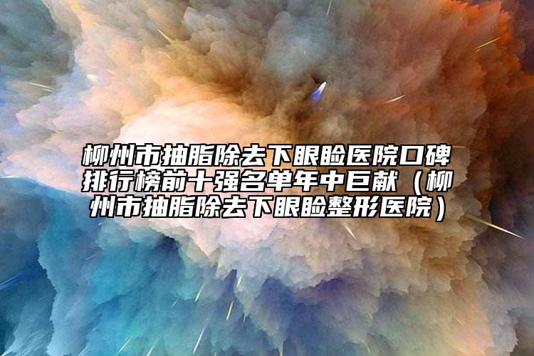 柳州市抽脂除去下眼睑医院口碑排行榜前十强名单年中巨献（柳州市抽脂除去下眼睑整形医院）