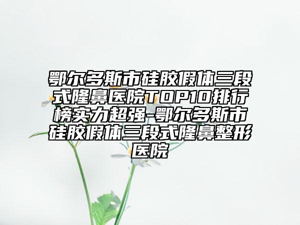 鄂尔多斯市硅胶假体三段式隆鼻医院TOP10排行榜实力超强-鄂尔多斯市硅胶假体三段式隆鼻整形医院