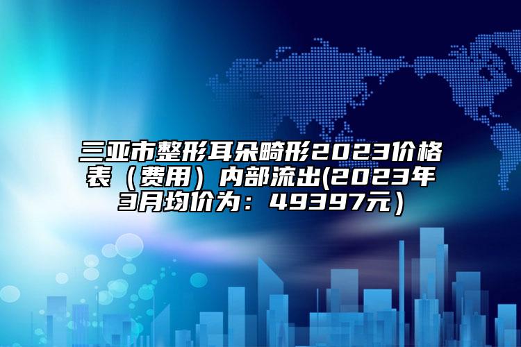 三亚市整形耳朵畸形2023价格表（费用）内部流出(2023年3月均价为：49397元）