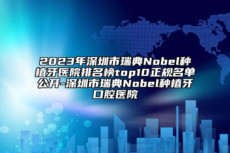 2023年深圳市瑞典Nobel种植牙医院排名榜top10正规名单公开-深圳市瑞典Nobel种植牙口腔医院
