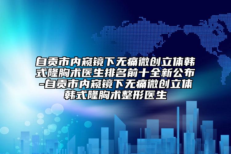 自贡市内窥镜下无痛微创立体韩式隆胸术医生排名前十全新公布-自贡市内窥镜下无痛微创立体韩式隆胸术整形医生