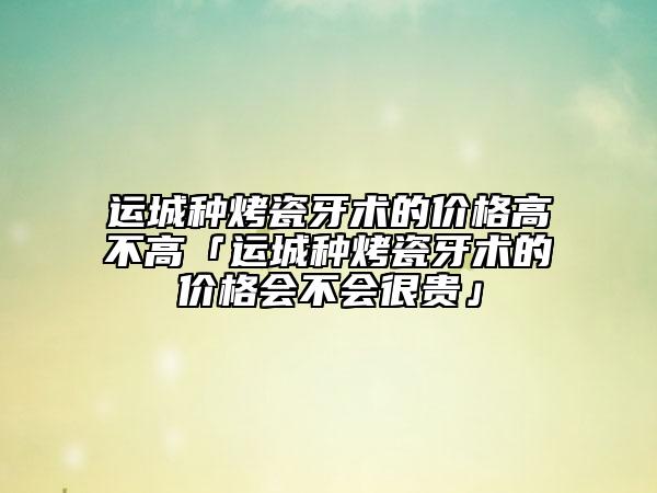 运城种烤瓷牙术的价格高不高「运城种烤瓷牙术的价格会不会很贵」