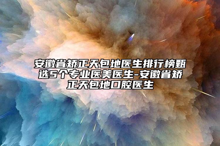 安徽省矫正天包地医生排行榜甄选5个专业医美医生-安徽省矫正天包地口腔医生