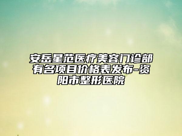 安岳星范医疗美容门诊部有名项目价格表发布-资阳市整形医院