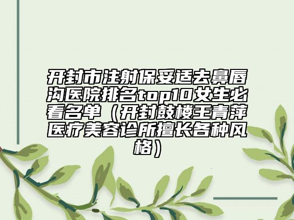 开封市注射保妥适去鼻唇沟医院排名top10女生必看名单（开封鼓楼王青萍医疗美容诊所擅长各种风格）
