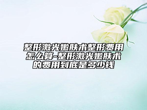 整形激光嫩肤术整形费用怎么算-整形激光嫩肤术的费用到底是多少钱