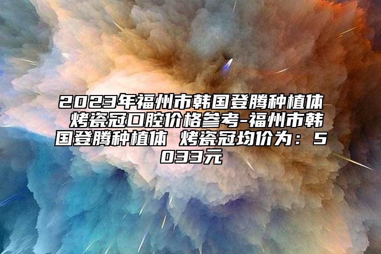 2023年福州市韩国登腾种植体 烤瓷冠口腔价格参考-福州市韩国登腾种植体 烤瓷冠均价为：5033元