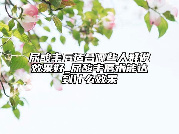 尿酸丰唇适合哪些人群做效果好_尿酸丰唇术能达到什么效果