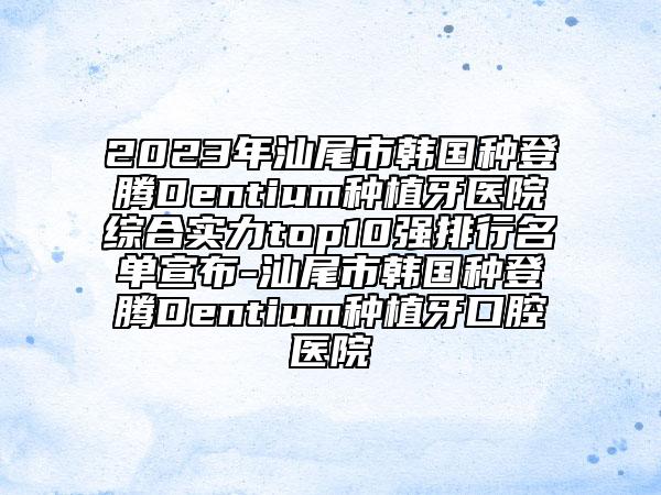 2023年汕尾市韩国种登腾Dentium种植牙医院综合实力top10强排行名单宣布-汕尾市韩国种登腾Dentium种植牙口腔医院