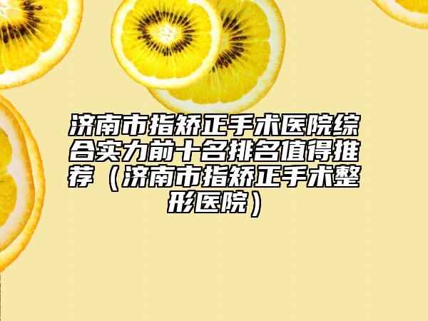 济南市指矫正手术医院综合实力前十名排名值得推荐（济南市指矫正手术整形医院）