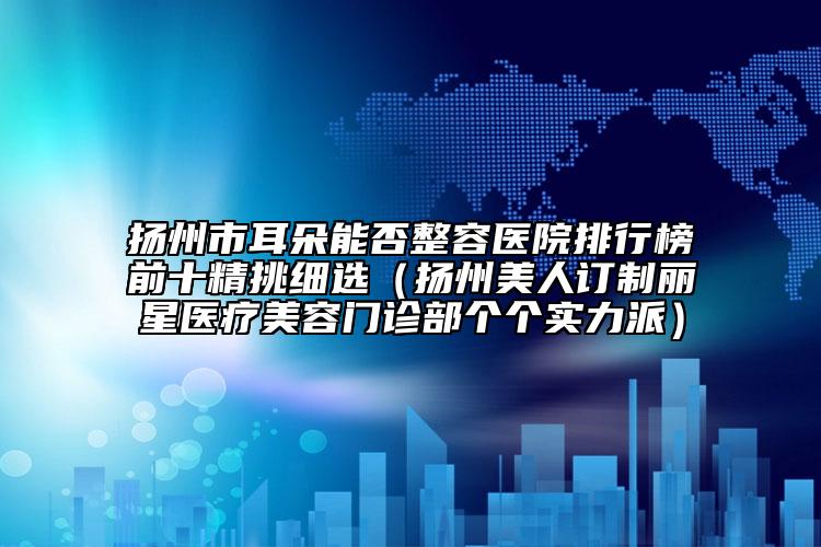 扬州市耳朵能否整容医院排行榜前十精挑细选（扬州美人订制丽星医疗美容门诊部个个实力派）