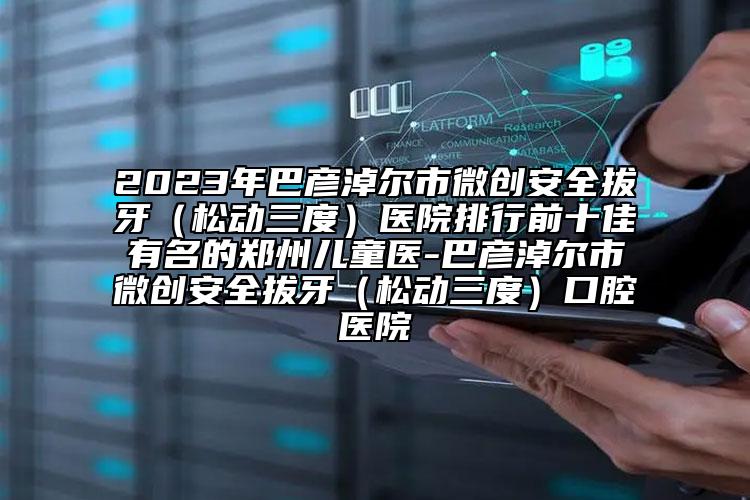 2023年巴彦淖尔市微创安全拔牙（松动三度）医院排行前十佳有名的郑州儿童医-巴彦淖尔市微创安全拔牙（松动三度）口腔医院