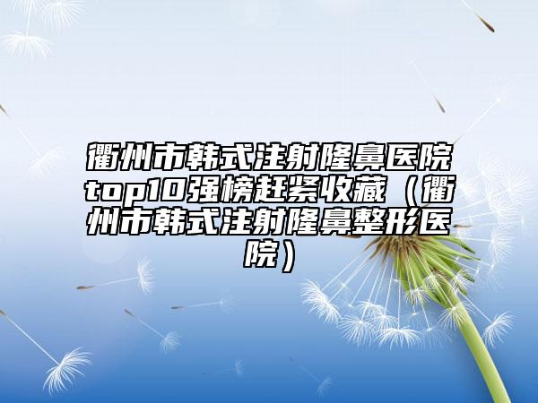 衢州市韩式注射隆鼻医院top10强榜赶紧收藏（衢州市韩式注射隆鼻整形医院）
